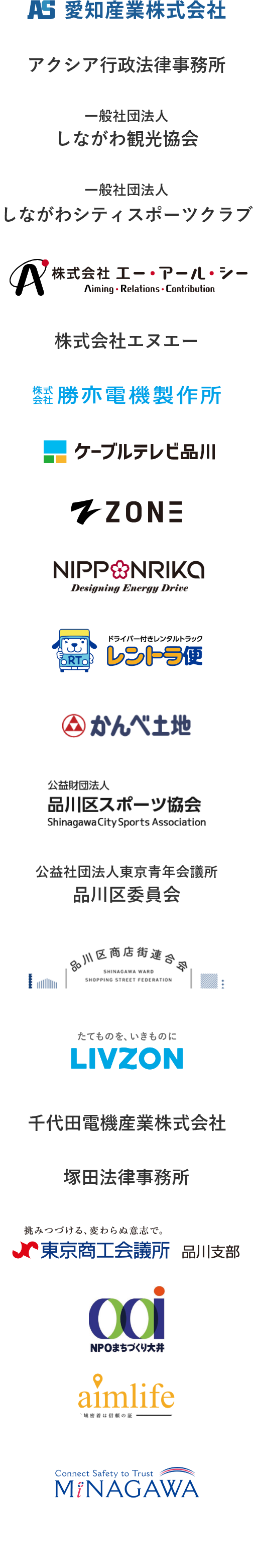 会員企業 愛知産業株式会社　アクシア行政法律事務所　一般社団法人　しながわシティスポーツクラブ　株式会社エー・アール・シー　株式会社エヌエー　株式会社勝赤電機製作所　ケーブルテレビ品川　ZONE　NIPPONRIKA レントラ便　品川区スポーツ協会　公益社団法人東京青年会議所品川区委員会　品川区商店街連合会　LIVZON　千代田電器産業株式会社　塚田法律事務所　東京商工会議所　品川支部　特定非営利法人まちづくり大井　aimlife　MINAGAWA